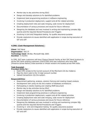 • Monitor day to day activities during SDLC
• Design and develop solutions to fix identified problems
• Implement best programming practices in software engineering
• Involving in production deployment, support and all the related activities
• Creating deployment note and code merging, code review for deployment
• Documentation of various processes and issues for future reference
• Designing the database and was involved in writing and maintaining complex SQL
queries and the required Stored Procedures and Triggers
• Involving in Unit and Integration testing for quality assurance purpose
• Provide resolutions to issues identified with application in scope during execution of
SIT and UAT
4.CMS: (Cash Management Solutions) :
Client: SVC Bank
Organization: SVC IT
Technology Used: VB.Net, Microsoft SQL 2005
Duration: 5 months
In CMS, SVC bank customers will have Cheque Deposit Facility at Non SVC Bank locations to
all the SVC bank existing customers (CA/CC/OD) and new customers who have PAN
(Presence across Nation) India business or whose vendors are located across PAN India.
Task Executed:-
Provided Utility for -
• Debit CMS rentals to the Current account of the Merchant (CA Acc holders).
• Map the client code to the 15 digit account number
• Upload transactions into the system.
Responsibilities:
• Requirement gathering, analysis, solution framing and creating impact analysis
• Development with using vb.net and creation of database architecture.
• Participating in clients meeting and creating MOM document
• Monitor day to day activities during SDLC
• Design and develop solutions to fix identified problems
• Implement best programming practices in software engineering
• Involving in production deployment, support and all the related activities
• Creating deployment note and code merging, code review for deployment
• Documentation of various processes and issues for future reference
• Designing the database and was involved in writing and maintaining complex SQL
queries and the required Stored Procedures and Triggers
• Involving in Unit and Integration testing for quality assurance purpose
• Provide resolutions to issues identified with application in scope during execution of
SIT and UAT
 