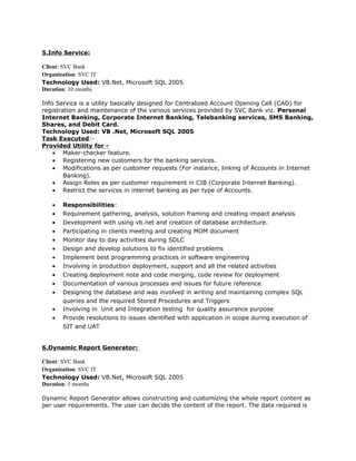 5.Info Service:
Client: SVC Bank
Organization: SVC IT
Technology Used: VB.Net, Microsoft SQL 2005
Duration: 10 months
Info Service is a utility basically designed for Centralized Account Opening Cell (CAO) for
registration and maintenance of the various services provided by SVC Bank viz. Personal
Internet Banking, Corporate Internet Banking, Telebanking services, SMS Banking,
Shares, and Debit Card.
Technology Used: VB .Net, Microsoft SQL 2005
Task Executed:-
Provided Utility for -
• Maker-checker feature.
• Registering new customers for the banking services.
• Modifications as per customer requests (For instance, linking of Accounts in Internet
Banking).
• Assign Roles as per customer requirement in CIB (Corporate Internet Banking).
• Restrict the services in internet banking as per type of Accounts.
• Responsibilities:
• Requirement gathering, analysis, solution framing and creating impact analysis
• Development with using vb.net and creation of database architecture.
• Participating in clients meeting and creating MOM document
• Monitor day to day activities during SDLC
• Design and develop solutions to fix identified problems
• Implement best programming practices in software engineering
• Involving in production deployment, support and all the related activities
• Creating deployment note and code merging, code review for deployment
• Documentation of various processes and issues for future reference
• Designing the database and was involved in writing and maintaining complex SQL
queries and the required Stored Procedures and Triggers
• Involving in Unit and Integration testing for quality assurance purpose
• Provide resolutions to issues identified with application in scope during execution of
SIT and UAT
6.Dynamic Report Generator:
Client: SVC Bank
Organization: SVC IT
Technology Used: VB.Net, Microsoft SQL 2005
Duration: 5 months
Dynamic Report Generator allows constructing and customizing the whole report content as
per user requirements. The user can decide the content of the report. The data required is
 