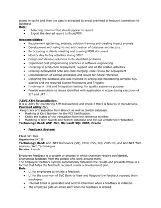 stored in cache and then the data is extracted to avoid overhead of frequent connection to
Database
Role:
• Selecting columns that should appear in report.
• Export the desired report to Excel/PDF.
Responsibilities:
• Requirement gathering, analysis, solution framing and creating impact analysis
• Development with using vb.net and creation of database architecture.
• Participating in clients meeting and creating MOM document
• Monitor day to day activities during SDLC
• Design and develop solutions to fix identified problems
• Implement best programming practices in software engineering
• Involving in production deployment, support and all the related activities
• Creating deployment note and code merging, code review for deployment
• Documentation of various processes and issues for future reference
• Designing the database and was involved in writing and maintaining complex SQL
queries and the required Stored Procedures and Triggers
• Involving in Unit and Integration testing for quality assurance purpose
• Provide resolutions to issues identified with application in scope during execution of
SIT and UAT
7.SVC ATM Reconciliation:
It is a utility for monitoring ATM transactions and check if there is failures in transactions.
Provided utility for-
Keep track of transaction from Branch as well as Switch database.
• Masking of Card Number for the PCI Certification.
• Check the status of the transaction from the reference number.
• Matching of both Switch and Branch Database and list out unmatched transaction.
Technology Used: ASP .Net, Microsoft SQL 2005, Oracle
• Feedback System:
Client: SVC Bank
Organization: SVC IT
Technology Used: ASP .NET framework (VB), Html, CSS, SQL 2005 DB, and ASP.NET Web
services, Web Technologies.
Duration: 8 months
Employee Feedback is a system or process in which chairman receive confidential,
anonymous feedback from the people who work around them.
The Employee feedback system automatically tabulates the results and presents those in a
format that helps the feedback recipient create a development plan.
Role:
• UI for employees to initiate a feedback
• UI for the chairman of SVC Bank to View and Respond the feedback received from
employees.
• Internal Email is generated and sent to Chairman when a feedback is initiated.
• The employee gets an email alert when his feedback is replied.
 