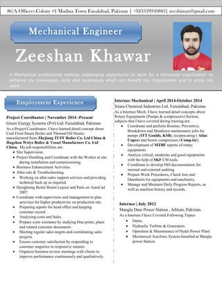 Zeeshan Khawar
A Mechanical professional seeking challenging opportunity to work for a renowned organization to
enhance my knowledge, skills and techniques which can benefit the Organization and to enjoy my
work.
n
Project Coordinator | November 2014 -Present
Green Energy Systems (Pvt) Ltd. Faisalabad, Pakistan
As a Project Coordinator, I have learned detail concept about
Coal Fired Steam Boiler and Thermal Oil Heater,
manufactured from Zhejiang TUFF Boiler Co. Ltd China &
Hugzhou Weiye Boiler & Vessel Manufacture Co. Ltd
China. My job responsibilities are:
• Site Supervision .
• Project Handling and Coordinate with the Worker at site
during installation and commissioning.
• Business Enhancement Activities.
• After sale & Troubleshooting.
• Working on after-sales support services and providing
technical back up as required.
• Desighning Boiler Room Layout and Parts on AutoCad
2007.
• Coordinate with supervisors and management to plan
activities for higher productivity on production site.
• Preparing reports for head office and keeping
customer record.
• Analyzing costs and Sales.
• Prepare costs estimates by studying blue prints, plans
and related customer documents.
• Meeting regular sales targets and coordinating sales
projects.
• Ensure customer satisfaction by responding to
customer enquiries in responsive manner.
• Organize business review meetings with clients to
improve performance continuously and qualitatively.
Mechanical EngineerMechanical Engineer
Employment ExperienceEmployment Experience
86/A Officers Colony #1 Madina Town Faisalabad, Pakistan | +923339930883| zeeshimax@gmail.com
Internee | July 2012
Mangla Dam Power Station , Jehlum, Pakistan.
As a Internee I have Covered Following Topics
• Dams.
• Hydraulic Turbine & Generators.
• Operation & Maintenance of Hydel Power Plant.
• Mechanical Auxiliary System Installed at Mangla
power Station.
Internee Mechanical | April 2014-October 2014
Sitara Chemical Industries Ltd. Faisalabad, Pakistan.
As a Internee Mech. I have learned detail concepts about
Rotary Equipments (Pumps & compressors) Section,
subjects that I have covered during training are:
• Coordinate and perform Routine, Preventive,
Breakdown and Shutdown maintenance jobs for
pumps (ITT Goulds, KSB), reciprocating ( Atlas
Copco) and Screw compressors (CompAir).
• Development of MTBF reports of rotary
equipments
• Analyze critical, moderate and good equipments
with the help of SKF CM tools.
• Coordinate to develop ISO documentation for
internal and external auditing
• Prepare Work Procedures, Check lists and
Datasheets for equipments and machinery.
• Manage and Maintain Daily Progress Reports, as
well as machine history and records.
 