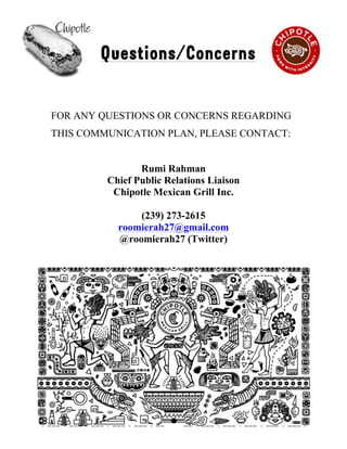 !
Questions/Concerns
FOR ANY QUESTIONS OR CONCERNS REGARDING
THIS COMMUNICATION PLAN, PLEASE CONTACT:
Rumi Rahman
Chief Public Relations Liaison
Chipotle Mexican Grill Inc.
(239) 273-2615
roomierah27@gmail.com
@roomierah27 (Twitter)
15
 