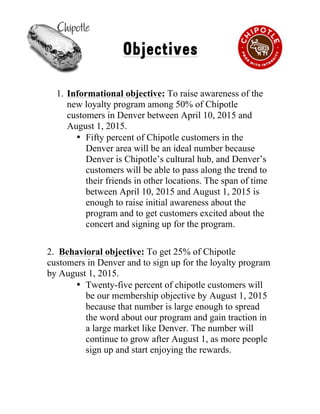 !
Objectives
1. Informational objective: To raise awareness of the
new loyalty program among 50% of Chipotle
customers in Denver between April 10, 2015 and
August 1, 2015.
• Fifty percent of Chipotle customers in the
Denver area will be an ideal number because
Denver is Chipotle’s cultural hub, and Denver’s
customers will be able to pass along the trend to
their friends in other locations. The span of time
between April 10, 2015 and August 1, 2015 is
enough to raise initial awareness about the
program and to get customers excited about the
concert and signing up for the program.
2. Behavioral objective: To get 25% of Chipotle
customers in Denver and to sign up for the loyalty program
by August 1, 2015.
• Twenty-five percent of chipotle customers will
be our membership objective by August 1, 2015
because that number is large enough to spread
the word about our program and gain traction in
a large market like Denver. The number will
continue to grow after August 1, as more people
sign up and start enjoying the rewards.
3
 