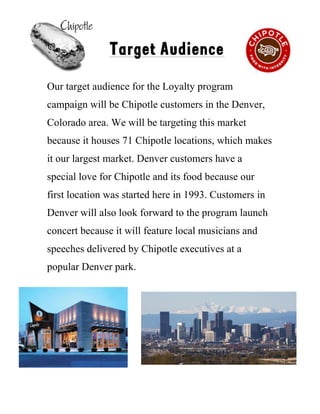 !
Target Audience
Our target audience for the Loyalty program
campaign will be Chipotle customers in the Denver,
Colorado area. We will be targeting this market
because it houses 71 Chipotle locations, which makes
it our largest market. Denver customers have a
special love for Chipotle and its food because our
first location was started here in 1993. Customers in
Denver will also look forward to the program launch
concert because it will feature local musicians and
speeches delivered by Chipotle executives at a
popular Denver park.!!
!
4
 