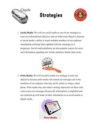 !
Strategies
1. Social Media: We will use social media as one of our strategies to
meet our informational objective and our behavioral objective because
of social media’s ability to reach multiple members of our audience
immediately and keep them updated with the campaign as it
progresses. Social media platforms are also popular sources for news
and information regarding new trends, products, brands and events.
2. Print Media: We will use print media as a strategy to meet our
objectives because print media will extend our messages out to the
members of our audience who may not be online or using a smart
phone. Print media may also make a lasting impression on those who
come across our messages because the information is simplified and
not cluttered up with loads of other information as in social media or
digital media.
5
 