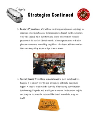 !
Strategies Continued
3. In-store Promotions: We will use in-store promotions as a strategy to
meet our objectives because the messages will reach out to customers
who will already be in our stores and in our environment with our
products at the surface of their minds. In-store promotions will also
give our customers something tangible to take home with them rather
than a message they see on a sign or on a screen.!!
4. Special Event: We will use a special event to meet our objectives
because it is an easy way to gain awareness and make customers
happy. A special event will be our way of rewarding our customers
for choosing Chipotle, and it will give attendees the incentive to join
our program because the event will be based around the program
itself.
6
 