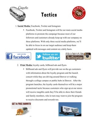 !
Tactics
1. Social Media: Facebook, Twitter and Instagram
• Facebook, Twitter and Instagram will be our main social media
platforms to promote the campaign because most of our
followers and customers already keep up with our company on
these platforms. With only three social media platforms, we’ll
be able to focus in on our target audience and keep them
updated with messages and content on a daily basis.
2. Print Media: loyalty cards, billboard ads and flyers
• Billboard ads and flyers will provide our on-the-go customers
with information about the loyalty program and the launch
concert while they are driving around Denver or walking
through a college campus or public hubs in Denver. After the
program launches, the loyalty cards themselves will be a major
promotional tactic because customers who sign up at our stores
will receive tangible cards they’ll be able to show their friends
and family members, who in turn may want to join the program
to receive discounts and rewards too.
7
 