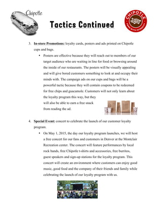 !
Tactics Continued
3. In-store Promotions: loyalty cards, posters and ads printed on Chipotle
cups and bags.
• Posters are effective because they will reach out to members of our
target audience who are waiting in line for food or browsing around
the inside of our restaurants. The posters will be visually appealing
and will give bored customers something to look at and occupy their
minds with. The campaign ads on our cups and bags will be a
powerful tactic because they will contain coupons to be redeemed
for free chips and guacamole. Customers will not only learn about
the loyalty program this way, but they
will also be able to earn a free snack
from reading the ad.
4. Special Event: concert to celebrate the launch of our customer loyalty
program.
• On May 1, 2015, the day our loyalty program launches, we will host
a free concert for our fans and customers in Denver at the Montclair
Recreation center. The concert will feature performances by local
rock bands, free Chipotle t-shirts and accessories, free burritos,
guest speakers and sign-up stations for the loyalty program. This
concert will create an environment where customers can enjoy good
music, good food and the company of their friends and family while
celebrating the launch of our loyalty program with us.
8
 