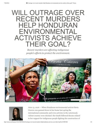 7/28/2016 Will outrage over recent murders help Honduran environmental activists achieve their goal? | Ensia
http://ensia.com/features/%e2%80%8bwill-outrage-over-recent-murders-help-honduran-activists-save-their-land%e2%80%8b/ 1/6
 WILL OUTRAGE OVER
RECENT MURDERS
HELP HONDURAN
ENVIRONMENTAL
ACTIVISTS ACHIEVE
THEIR GOAL?
Recent murders are affecting indigenous
people’s efforts to protect the environment .
June 13, 2016 — When Honduran environmental activist Berta
Cáceres was gunned down in her home last spring the
international community and even activists in the notoriously
violent country were shocked. Her death followed threats related
to her support for indigenous people fighting the construction of
Photo by Fernando Antonio / AP
 