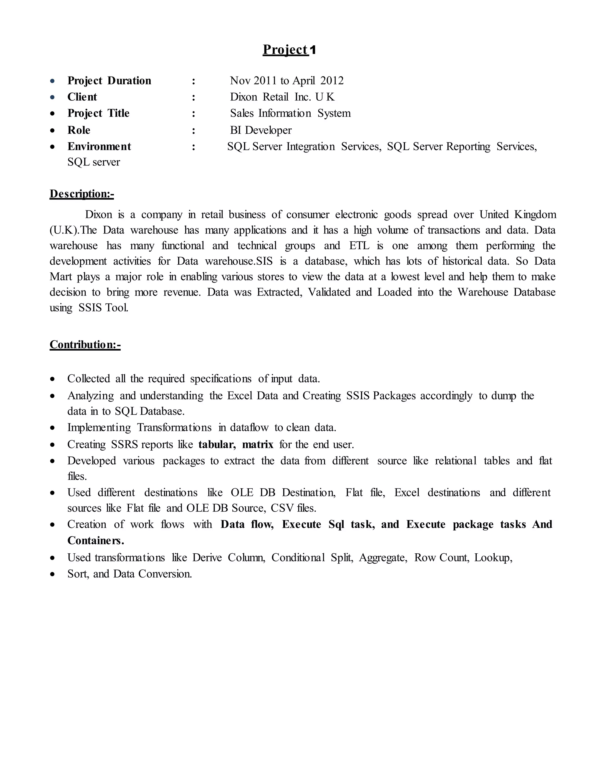Project1
 Project Duration : Nov 2011 to April 2012
 Client : Dixon Retail Inc. U K
 Project Title : Sales Information System
 Role : BI Developer
 Environment : SQL Server Integration Services, SQL Server Reporting Services,
SQL server
Description:-
Dixon is a company in retail business of consumer electronic goods spread over United Kingdom
(U.K).The Data warehouse has many applications and it has a high volume of transactions and data. Data
warehouse has many functional and technical groups and ETL is one among them performing the
development activities for Data warehouse.SIS is a database, which has lots of historical data. So Data
Mart plays a major role in enabling various stores to view the data at a lowest level and help them to make
decision to bring more revenue. Data was Extracted, Validated and Loaded into the Warehouse Database
using SSIS Tool.
Contribution:-
 Collected all the required specifications of input data.
 Analyzing and understanding the Excel Data and Creating SSIS Packages accordingly to dump the
data in to SQL Database.
 Implementing Transformations in dataflow to clean data.
 Creating SSRS reports like tabular, matrix for the end user.
 Developed various packages to extract the data from different source like relational tables and flat
files.
 Used different destinations like OLE DB Destination, Flat file, Excel destinations and different
sources like Flat file and OLE DB Source, CSV files.
 Creation of work flows with Data flow, Execute Sql task, and Execute package tasks And
Containers.
 Used transformations like Derive Column, Conditional Split, Aggregate, Row Count, Lookup,
 Sort, and Data Conversion.
 