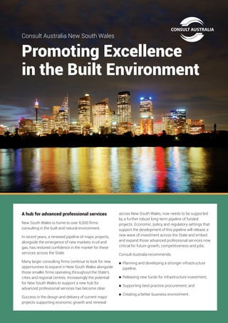 Promoting Excellence
in the Built Environment
Consult Australia New South Wales
A hub for advanced professional services
New South Wales is home to over 8,000 firms
consulting in the built and natural environment.
In recent years, a renewed pipeline of major projects,
alongside the emergence of new markets in oil and
gas, has restored confidence in the market for these
services across the State.
Many larger consulting firms continue to look for new
opportunities to expand in New South Wales alongside
those smaller firms operating throughout the State’s
cities and regional centres. Increasingly the potential
for New South Wales to support a new hub for
advanced professional services has become clear.
Success in the design and delivery of current major
projects supporting economic growth and renewal
across New South Wales, now needs to be supported
by a further robust long-term pipeline of funded
projects. Economic, policy and regulatory settings that
support the development of this pipeline will release a
new wave of investment across the State and embed
and expand those advanced professional services now
critical for future growth, competitiveness and jobs.
Consult Australia recommends:
	Planning and developing a stronger infrastructure
pipeline;
	 Releasing new funds for infrastructure investment;
	 Supporting best practice procurement; and
	 Creating a better business environment.
 