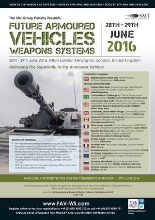 28th - 29th June 2016, Hilton London Kensington, London, United Kingdom
Delivering Fire Superiority to the Armoured Vehicle
2016
28th - 29th
JUNE
BeNeFITS oF aTTeNDINg:
• The only armoured vehicle conference focusing specifically on
the enhancement of platform lethality and combat effectiveness
• Key focus on the technology that goes into delivering increased
lethality, hear from those developing the next generation of
armaments, munitions, fire control and targeting systems
• Hear key programme updates from senior military experts,
including the UK, France, United States, Canada, NATO and
OCCAR
• Gain an insight into how the work of leading military researchers
shall influence platform lethality
The Smi group Proudly Presents...
www.FaV-WS.com
register online or fax your registration to +44 (0) 870 9090 712 or call +44 (0) 870 9090 711
SPeCIaL raTeS aVaILaBLe For mILITarY aND goVerNmeNT rePreSeNTaTIVeS
BOOK BY 31ST MARCH AND SAVE £400 • BOOK BY 29TH APRIL AND SAVE £300 • BOOK BY 27TH MAY AND SAVE £200
@SmigroupDefence
#favws
Optimising Armoured Vehicle Programme Management: From the Definition of Requirements to
effective Practices for Trials and Development
Hosted by: mr Dave Leeming, research Director, ordinance Test Solutions Ltd, UK
12.30-16.45
maKe SUre YoU regISTer For oUr Pre CoNFereNCe WorKSHoP I 27TH JUNe 2016
Future ArmouredFuture ArmouredFuture Armoured
VehiclesVehiclesVehiclesWeapons SystemsWeapons SystemsWeapons Systems
CoNFereNCe CHaIrmaN:
Brigadier Simon Deakin (ret), Former Director
for Force Development, British army
regIoNaL eXPerT SPeaKerS:
Colonel glenn Dean, Program Manager, Stryker Brigade
Combat Team, PEO Ground Combat Systems,
United States army
Colonel márcio Callafange Jr, Chief of the Armoured
Vehicles Section, Brazilian army materiel Directorate, Brazil
Colonel (ret) mike Smith, TARDEC Science & Technology
Advocate to the Manoeuvre Centre of Excellence, Tank
automotive research engineering Centre (TarDeC),
United States army
Lieutenant Colonel William Waugh, Commanding Officer,
Armoured Fighting Vehicle Gunnery School, British army
Lieutenant Colonel Scott mcKenzie, Director Armament
Sustainment Program Management,
Canadian armed Forces
major Xavier Lepiouffe, Technical Manager of GRIFFON &
JAGUAR Vehicles for SCORPION Programme, Dga, France
Brigadier Ben Barry (ret), Senior Fellow for Land Warfare,
Defence and Military Analysis Programme,
International Institute for Strategic Studies
Dr mike Dalzell, Capability Advisor, Mounted Close
Combat, British army
mr Florian Wiss, Fire Support Manager, JAGUAR Vehicle,
Dga, France
mr andreas Zekorn, Programme Manager for BOXER, oCCar
mr giorgio Scappaticci, Head of Weapons Systems and
Equipment Support, NATO Support and Procurement
Agency, NaTo
Secretary miha matek, Head of Armament Project
Management Division, ministry of Defence, Slovenia
mr Dave Leeming, Research Director, ordnance Test
Solutions Ltd, UK
 