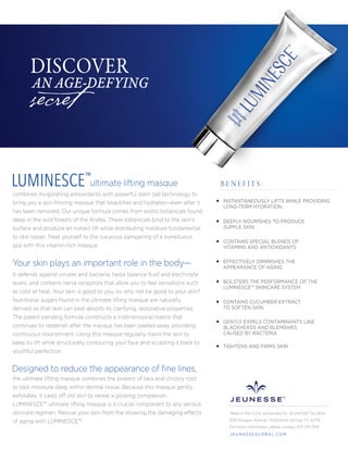 INSTANTANEOUSLY LIFTS WHILE PROVIDING
LONG-TERM HYDRATION
DEEPLY NOURISHES TO PRODUCE
SUPPLE SKIN
CONTAINS SPECIAL BLENDS OF
VITAMINS AND ANTIOXIDANTS
EFFECTIVELY DIMINISHES THE
APPEARANCE OF AGING
BOLSTERS THE PERFORMANCE OF THE
LUMINESCE™ SKINCARE SYSTEM
CONTAINS CUCUMBER EXTRACT
TO SOFTEN SKIN
GENTLY EXPELS CONTAMINANTS LIKE
BLACKHEADS AND BLEMISHES
CAUSED BY BACTERIA
TIGHTENS AND FIRMS SKIN
B E N E F I T S :
Made in the U.S.A. exclusively for JEUNESSE® GLOBAL
650 Douglas Avenue | Altamonte Springs, FL 32714
For more information, please contact 407-215-7414
J E U N E S S E G LO B A L .C O M
ultimate lifting masque
combines invigorating antioxidants with powerful stem cell technology to
bring you a skin-ﬁrming masque that beautiﬁes and hydrates—even after it
has been removed. Our unique formula comes from exotic botanicals found
deep in the wild forests of the Andes. These botanicals bind to the skin’s
surface and produce an instant lift while distributing moisture fundamental
to skin repair. Treat yourself to the luxurious pampering of a sumptuous
spa with this vitamin-rich masque.
LUMINESCE™
the ultimate lifting masque combines the powers of tara and chicory root
to lock moisture deep within dermal tissue. Because this masque gently
exfoliates, it casts off old skin to reveal a glowing complexion.
LUMINESCE™ ultimate lifting masque is a crucial component to any serious
skincare regimen. Rescue your skin from the showing the damaging effects
of aging with LUMINESCE™.
Designed to reduce the appearance of ﬁne lines,
it defends against viruses and bacteria; helps balance ﬂuid and electrolyte
levels; and contains nerve receptors that allow you to feel sensations such
as cold or heat. Your skin is good to you, so why not be good to your skin?
Nutritional sugars found in the ultimate lifting masque are naturally
derived so that skin can best absorb its clarifying, restorative properties.
The patent-pending formula constructs a tridimensional matrix that
continues to replenish after the masque has been peeled away, providing
continuous nourishment. Using this masque regularly trains the skin to
keep its lift while structurally contouring your face and sculpting it back to
youthful perfection.
Your skin plays an important role in the body—
secret
DISCOVER
AN AGE-DEFYING
 