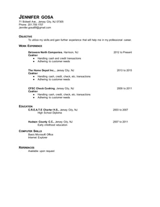 JENNIFER GOSA
71 Bidwell Ave., Jersey City, NJ 07305
Phone: 201.759.1707
Jennifer.gosa89@gmail.com
OBJECTIVE
To utilize my skills and gain further experience that will help me in my professional career.
WORK EXPERIENCE
Delaware North Companies, Harrison, NJ 2012 to Present
Cashier
● Handling cash and credit transactions
● Adhering to customer needs
The Home Depot Inc.,, Jersey City, NJ 2013 to 2015
Cashier
● Handling cash, credit, check, etc. transactions
● Adhering to customer needs
CFSC Check Cashing, Jersey City, NJ 2009 to 2011
Cashier
● Handling cash, credit, check, etc. transactions
● Adhering to customer needs
EDUCATION
C.R.E.A.T.E Charter H.S., Jersey City, NJ 2003 to 2007
High School Diploma
Hudson County C.C., Jersey City, NJ 2007 to 2011
Early childhood education
COMPUTER SKILLS
Basic Microsoft Office
Internet Explorer
REFERENCES
Available upon request
 