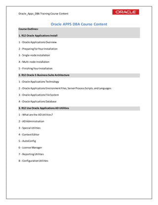 Oracle_Apps_DBA Training Course Content
Oracle APPS DBA Course Content
Course Outlines:
1. R12 Oracle ApplicationsInstall
1 - Oracle ApplicationsOverview
2 - PreparingforYourInstallation
3 - Single-nodeInstallation
4 - Multi-node Installation
5 - FinishingYourInstallation
2. R12 Oracle E-BusinessSuite Architecture
1 - Oracle ApplicationsTechnology
2 - Oracle ApplicationsEnvironmentFiles,ServerProcessScripts,andLanguages
3 - Oracle ApplicationsFileSystem
4 - Oracle ApplicationsDatabase
3. R12 Use Oracle ApplicationsAD Utilities
1 - What are the ADUtilities?
2 - ADAdministration
3 - Special Utilities
4 - ContextEditor
5 - AutoConfig
6 - License Manager
7 - ReportingUtilities
8 - ConfigurationUtilities
 