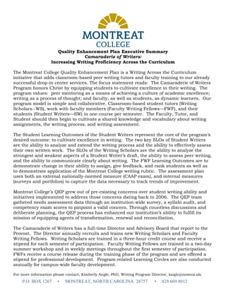 Quality Enhancement Plan Executive Summary
Camaraderie of Writers:
Increasing Writing Proficiency Across the Curriculum
The Montreat College Quality Enhancement Plan is a Writing Across the Curriculum
initiative that adds classroom-based peer writing tutors and faculty training to our already
successful drop-in center services. The focus statement reads: The Camaraderie of Writers
Program honors Christ by equipping students to cultivate excellence in their writing. The
program values: peer mentoring as a means of achieving a culture of academic excellence;
writing as a process of thought; and faculty, as well as students, as dynamic learners. Our
program model is simple and collaborative. Classroom-based student tutors (Writing
Scholars--WS), work with faculty members (Faculty Writing Fellows—FWF), and their
students (Student Writers—SW) in one course per semester. The Faculty, Tutor, and
Student should then begin to cultivate a shared knowledge and vocabulary about writing
assignments, the writing process, and writing assessment.
The Student Learning Outcomes of the Student Writers represent the core of the program’s
desired outcome: to cultivate excellence in writing. The two key SLOs of Student Writers
are the ability to analyze and extend the writing process and the ability to effectively assess
their own written work. The SLOs of the Writing Scholars are the ability to analyze the
strongest and weakest aspects of a Student Writer’s draft, the ability to assess peer writing,
and the ability to communicate clearly about writing. The FWF Learning Outcomes are to
demonstrate change in their ability to assign, give feedback, and rank students as well as
to demonstrate application of the Montreat College writing rubric. The assessment plan
uses both an external nationally-normed measure (CAAP exam), and internal measures
(surveys and portfolios) to capture the data necessary to track trends of improvement.
Montreat College’s QEP grew out of pre-existing concerns over student writing ability and
initiatives implemented to address those concerns dating back to 2006. The QEP team
gathered needs assessment data through an institution-wide survey, a syllabi audit, and
competency exam scores to pinpoint a valid concern. Through countless discussions and
deliberate planning, the QEP process has enhanced our institution’s ability to fulfill its
mission of equipping agents of transformation, renewal and reconciliation.
The Camaraderie of Writers has a full-time Director and Advisory Board that report to the
Provost. The Director annually recruits and trains new Writing Scholars and Faculty
Writing Fellows. Writing Scholars are trained in a three-hour credit course and receive a
stipend for each semester of participation. Faculty Writing Fellows are trained in a two-day
summer workshop and in weekly meetings throughout the first semester of participation.
FWFs receive a course release during the training phase of the program and are offered a
stipend for professional development. Program-related Learning Circles are also conducted
annually for campus-wide faculty development.
For more information please contact, Kimberly Angle, PhD, Writing Program Director, kangle@montreat.edu
P.O. BOX 1267 • MONTREAT, NORTH CAROLINA 28757 • 828.669.8012
 