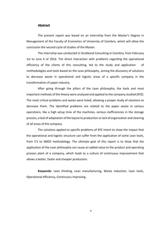 v
Abstract
The present report was based on an internship from the Master’s Degree in
Management of the Faculty of Economics of University of Coimbra, which will allow the
conclusion the second cycle of studies of the Master.
The internship was conducted in Stratbond Consulting in Coimbra, from February
1st to June 6 of 2016. The direct interaction with problems regarding the operational
efficiency of the clients of this consulting, led to the study and application of
methodologies and tools based on the Lean philosophy, aiming the discovery of solutions
to decrease waste in operational and logistic areas of a specific company in the
transformation of paper industry.
After going through the pillars of the Lean philosophy, the tools and most
important methods of the theory were analyzed and applied to the company studied (XYZ).
The most critical problems and waste were listed, allowing a proper study of solutions to
decrease them. The identified problems are related to the paper waste in various
operations, like a high setup time of the machines, serious inefficiencies in the storage
process, a lack of adaptation of the layout to production or lack of organization and cleaning
of all areas of the company.
The solutions applied to specific problems of XYZ intent to show the impact that
the operational and logistic structure can suffer from the application of some Lean tools,
from 5’S to SMED methodology. The ultimate goal of this report is to show that the
application of the Lean philosophy can cause an added value to the product and operating
process plant of a company, which leads to a culture of continuous improvement that
allows a better, faster and cheaper production.
Keywords: Lean thinking, Lean manufacturing, Waste reduction, Lean tools,
Operational efficiency, Continuous improving.
 