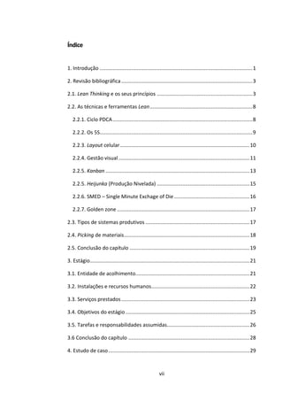 vii
Índice
1. Introdução ...........................................................................................................1
2. Revisão bibliográfica............................................................................................3
2.1. Lean Thinking e os seus princípios ...................................................................3
2.2. As técnicas e ferramentas Lean........................................................................8
2.2.1. Ciclo PDCA..................................................................................................8
2.2.2. Os 5S...........................................................................................................9
2.2.3. Layout celular...........................................................................................10
2.2.4. Gestão visual............................................................................................11
2.2.5. Kanban .....................................................................................................13
2.2.5. Heijunka (Produção Nivelada) .................................................................15
2.2.6. SMED – Single Minute Exchage of Die.....................................................16
2.2.7. Golden zone .............................................................................................17
2.3. Tipos de sistemas produtivos .........................................................................17
2.4. Picking de materiais........................................................................................18
2.5. Conclusão do capítulo ....................................................................................19
3. Estágio................................................................................................................21
3.1. Entidade de acolhimento................................................................................21
3.2. Instalações e recursos humanos.....................................................................22
3.3. Serviços prestados..........................................................................................23
3.4. Objetivos do estágio.......................................................................................25
3.5. Tarefas e responsabilidades assumidas..........................................................26
3.6 Conclusão do capítulo .....................................................................................28
4. Estudo de caso...................................................................................................29
 