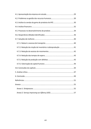 viii
4.1. Apresentação da empresa em estudo............................................................29
4.2. Problemas na gestão dos recursos humanos.................................................30
4.3. Análise às vendas da gama de produtos da XYZ.............................................30
4.4. Análise financeira ...........................................................................................32
4.5. Processos no desenvolvimento do produto...................................................34
4.6. Desperdícios (Mudas) identificados ...............................................................36
4.7. Soluções de melhoria .....................................................................................40
4.7.1. Reduzir o excesso de transporte..............................................................40
4.7.2. Redução da criação de inventário e sobreprodução...............................41
4.7.3. Redução do excesso de movimentos.......................................................42
4.7.4. Redução dos tempos de espera...............................................................43
4.7.5. Redução da produção com defeitos ........................................................43
4.7.6. Valorização do capital humano................................................................44
4.8. Conclusões do capítulo...................................................................................44
5. Análise crítica.....................................................................................................47
6. Conclusão...........................................................................................................49
Referências ............................................................................................................51
Anexos ...................................................................................................................55
Anexo 1: Stratprocess ........................................................................................55
Anexo 2: Serviço Improving our Effiency (IOE) ..................................................57
 