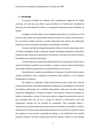 Filosofia Lean na Redução de Desperdícios: O caso de uma PME
1
1. Introdução
O presente trabalho foi realizado como componente integrante do estágio
curricular, uma das vias para obter o grau de Mestre em Gestão pela Faculdade de
Economia da Universidade de Coimbra, e consequente obtenção do grau de Mestre em
Gestão.
O estágio curricular realizou-se na Stratbond Consulting, de 1 de fevereiro a 6 de
junho de 2016, sendo uma oportunidade única para colocar em prática conhecimentos e
ter um primeiro contato real com o mundo empresarial. Esta empresa de acolhimento
trabalha na área da consultoria estratégica e está sediada em Coimbra.
Durante o período de estágio desempenhei todas as funções relacionadas com a
consultoria estratégica, desde a criação de soluções estratégicas específicas e pensadas à
medida de cada cliente até à aplicação de ferramentas e princípios de melhoria contínua
formatados para a eficiência operacional.
É neste âmbito que o presente trabalho identifica os princípios da filosofia Lean e
aponta ferramentas específicas que permitem a qualquer empresa reduzir desperdícios,
aumentado a eficiência operacional e consequentemente os seus lucros.
Nesta dinâmica o relatório está dividido em 6 capítulos. O primeiro trata-se de um
capítulo introdutório onde é explicada a pertinência deste trabalho e a sua respetiva
configuração em capítulos.
No capítulo 2 é explicada a origem do pensamento Lean, sendo esta a base do
trabalho desenvolvido; são também abordadas e explicadas as metodologias e ferramentas
de melhoria, relacionadas com o trabalho desenvolvido, sendo para isso feitos diversas
referências bibliográficas ao longo do capítulo. Este capítulo encontra-se dividido em
secções e subsecções, a secção 2.1 serve para explicar a origem do pensamento Lean e os
seus princípios base. Por sua vez, a secção 2.2 descreve as ferramentas Lean mais
importantes, estando por isso dividida em subsecções. Cada subsecção explica a
importância e o funcionamento de uma ferramenta em específico. Na secção 2.3, é feita a
distinção entre os vários modos de produção possíveis de uma empresa. A secção 2.4, serve
para explicar em que consiste a operação de picking e a sua importância num sistema
produtivo eficiente. Na última secção deste primeiro capítulo, secção 2.5, são retiradas
 