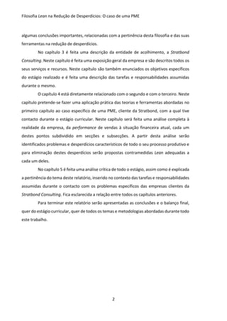 Filosofia Lean na Redução de Desperdícios: O caso de uma PME
2
algumas conclusões importantes, relacionadas com a pertinência desta filosofia e das suas
ferramentas na redução de desperdícios.
No capítulo 3 é feita uma descrição da entidade de acolhimento, a Stratbond
Consulting. Neste capítulo é feita uma exposição geral da empresa e são descritos todos os
seus serviços e recursos. Neste capítulo são também enunciados os objetivos específicos
do estágio realizado e é feita uma descrição das tarefas e responsabilidades assumidas
durante o mesmo.
O capítulo 4 está diretamente relacionado com o segundo e com o terceiro. Neste
capítulo pretende-se fazer uma aplicação prática das teorias e ferramentas abordadas no
primeiro capítulo ao caso específico de uma PME, cliente da Stratbond, com a qual tive
contacto durante o estágio curricular. Neste capítulo será feita uma análise completa à
realidade da empresa, da performance de vendas à situação financeira atual, cada um
destes pontos subdividido em secções e subsecções. A partir desta análise serão
identificados problemas e desperdícios característicos de todo o seu processo produtivo e
para eliminação destes desperdícios serão propostas contramedidas Lean adequadas a
cada um deles.
No capítulo 5 é feita uma análise crítica de todo o estágio, assim como é explicada
a pertinência do tema deste relatório, inserido no contexto das tarefas e responsabilidades
assumidas durante o contacto com os problemas específicos das empresas clientes da
Stratbond Consulting. Fica esclarecida a relação entre todos os capítulos anteriores.
Para terminar este relatório serão apresentadas as conclusões e o balanço final,
quer do estágio curricular, quer de todos os temas e metodologias abordadas durante todo
este trabalho.
 