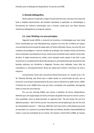 Filosofia Lean na Redução de Desperdícios: O caso de uma PME
3
2. Revisão bibliográfica
Neste capítulo é explicada a origem do pensamento Lean, este que será a base de
todo o trabalho desenvolvido; são também abordadas e explicadas as metodologias e
ferramentas de melhoria relacionadas com o mesmo, sendo para isso feitas diversas
referências bibliográficas ao longo do capítulo.
2.1. Lean Thinking e os seus princípios
Segundo Suzaki (2010), o conjunto de conceitos e metodologias que mais tarde
foram classificadas por Lean Manufacturing, surgiram nos anos 50, na fábrica da Toyota,
num período de reconstrução do Japão após a 2ª Guerra Mundial. Houve, nos anos 50, uma
mudança do paradigma a nível do método de produção. Nos Estados Unidos da América
este era baseado na produção em massa, onde estava envolvido muito capital e muita mão-
de-obra. O Japão encontrava-se, então, numa situação muito oposta à dos EUA: o país
encontrava-se completamente destruído pela guerra, principalmente pelo lançamento das
bombas atómicas em Hiroshima e Nagasaki. Perante esta realidade, havia falta de
investidores e, consequentemente, fluxos de capital para investir e dinamizar de novo a
indústria.
Curiosamente, foram dois consultores Norte-Americanos, Dr. Joseph Juran e Dr.
W. Edwards Deming, que foram para o Japão ajudar na reconstrução do país, que se
tornaram os principais impulsionadores da nova cultura industrial no Japão (Juran, 2004).
A filosofia de Juran (2004) tinha mais por base a produção com qualidade, abrangendo
todas as áreas de uma empresa.
Por sua vez, Deming (1982), que estava a trabalhar de forma independente,
defendia que uma organização com bons princípios de gestão teria que ter menos custos e
mais qualidade, como se pode perceber na seguinte frase: “No one knows the cost of a
defective product – don’t tell me you do. You know the cost of replacing it, but not the cost
of a dissatisfied customer.” – (Deming, 1982:20). Esta frase ilustra a dificuldade que existe
em perceber-se o custo de um produto fabricado com defeito, devido à impossibilidade de
medir o custo da insatisfação de um cliente. Eiji Toyoda e Taichii Ohno (1998), da Toyota,
 