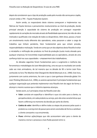 Filosofia Lean na Redução de Desperdícios: O caso de uma PME
4
depois de constatarem que o tipo de produção usado pelo mundo não servia para o Japão,
criaram então o TPS – Toyota Production System.
Assim sendo, os responsáveis deste sistema começaram a implementar nas
fábricas da Toyota técnicas e pensamentos revolucionários ao nível da produção, dando
principal atenção à capacidade do sistema de produção em conseguir responder
rapidamente às variações do mercado através da flexibilidade operacional, da mão-de-obra
motivada e qualificada e da redução de todos os desperdícios. Além disso, passou a haver
um envolvimento muito diferente dos operadores, estes passaram a saber a carga de
trabalhos que tinham pendente, fator fundamental para que sintam pressão,
responsabilidade e motivação. Tendo em conta que um dos objetivos desta filosofia é evitar
o retrabalho e retificação dos produtos no final da produção (custo muito elevado para
qualquer empresa), foi transmitida responsabilidade para os operadores, através de uma
confiança total nas suas capacidades – empowerment dos trabalhadores.
As décadas seguintes foram fundamentais para o surgimento e melhoria das
ferramentas e metodologias do Lean Manufacturing, uma vez que os resultados iam sendo
cada vez mais animadores, de tal maneira que na década de 90 o termo Lean ficou
conhecido no livro The Machine that Changed the World (Womack et al., 1990). Este livro,
juntamente com outros anteriores, fez com o que o Lean ganhasse dimensão global. Em
Lean Thinking (Womack et al., 1996), os autores apresentam 5 princípios fundamentais que
qualquer organização que pretenda implementar esta filosofia tem de seguir de forma a
alcançar o mesmo sucesso que a indústria Japonesa alcançou.
Sendo assim, os 5 princípios chave da filosofia Lean são:
 Valor: consiste em especificar e identificar o que cria valor para o cliente, na
perspetiva deste, em cada produto ou serviço, pois são estas características que
fazem a diferença no momento da decisão por parte do cliente;
 Cadeia de valor: identifica e define todas as etapas do processo pelas quais o
produto ou o serviço tem de passar para serem concluídos de forma a satisfazer
o cliente consoante a sua encomenda;
 Fluxo: eliminar ações/etapas que não acrescentem valor para o cliente de
maneira a tornar o processo o mais fluído possível entre si;
 