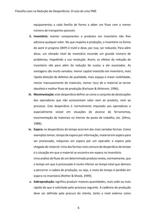 Filosofia Lean na Redução de Desperdícios: O caso de uma PME
6
equipamentos a cada família de forma a obter um fluxo com o menor
número de transportes possível;
ii. Inventário: manter componentes e produtos em inventário não lhes
adiciona qualquer valor. No que respeita à produção, o inventário na forma
de work in progress (WIP) é inútil e deve, por isso, ser reduzido. Para além
disso, um elevado nível de inventário esconde um grande número de
problemas, impedindo a sua resolução. Assim, os efeitos da redução de
inventário vão para além da redução de custos a ele associados. As
vantagens são muito variadas: menor capital investido em inventário, mais
rápida deteção de defeitos de qualidade, mais espaço e maior visibilidade,
menor manuseamento de materiais, menor risco de o material se tornar
obsoleto e melhor fluxo de produção (Karlsson & Ahlstrom, 1996);
iii. Movimentação: este desperdício define-se como o conjunto de deslocações
dos operadores que não acrescentam valor nem ao produto, nem ao
processo. Este desperdício é normalmente imputado aos operadores e
especialmente visível em situações de alcance de ferramentas,
movimentação de materiais no interior do posto de trabalho, etc. (Ohno,
1988);
iv. Espera: os desperdícios de tempo ocorrem das mais variadas formas. Como
exemplos temos: tempo de espera por informação, material em espera para
ser processado, máquinas em espera por um operador e espera pela
chegada de material. Uma das formas mais comuns de desperdício de tempo
é a situação em que o material se encontra em espera no inventário.
Uma análise do fluxo de um determinado produto revela, normalmente, que
o tempo em que é processado é muito inferior ao tempo total que demora
a percorrer a cadeia de produção, ou seja, o resto do tempo é perdido em
espera no inventário (Rother & Shook, 1999);
v. Sobreprodução: significa produzir maiores quantidades, mais cedo ou mais
rápido do que é solicitado pelo processo seguinte. A cadência de produção
deve ser definida pela procura do cliente, tanto a nível externo como
 
