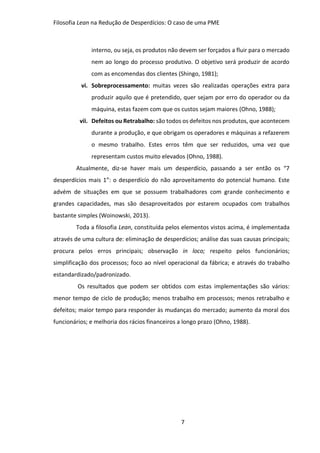 Filosofia Lean na Redução de Desperdícios: O caso de uma PME
7
interno, ou seja, os produtos não devem ser forçados a fluir para o mercado
nem ao longo do processo produtivo. O objetivo será produzir de acordo
com as encomendas dos clientes (Shingo, 1981);
vi. Sobreprocessamento: muitas vezes são realizadas operações extra para
produzir aquilo que é pretendido, quer sejam por erro do operador ou da
máquina, estas fazem com que os custos sejam maiores (Ohno, 1988);
vii. Defeitos ou Retrabalho: são todos os defeitos nos produtos, que acontecem
durante a produção, e que obrigam os operadores e máquinas a refazerem
o mesmo trabalho. Estes erros têm que ser reduzidos, uma vez que
representam custos muito elevados (Ohno, 1988).
Atualmente, diz-se haver mais um desperdício, passando a ser então os “7
desperdícios mais 1”: o desperdício do não aproveitamento do potencial humano. Este
advém de situações em que se possuem trabalhadores com grande conhecimento e
grandes capacidades, mas são desaproveitados por estarem ocupados com trabalhos
bastante simples (Woinowski, 2013).
Toda a filosofia Lean, constituída pelos elementos vistos acima, é implementada
através de uma cultura de: eliminação de desperdícios; análise das suas causas principais;
procura pelos erros principais; observação in loco; respeito pelos funcionários;
simplificação dos processos; foco ao nível operacional da fábrica; e através do trabalho
estandardizado/padronizado.
Os resultados que podem ser obtidos com estas implementações são vários:
menor tempo de ciclo de produção; menos trabalho em processos; menos retrabalho e
defeitos; maior tempo para responder às mudanças do mercado; aumento da moral dos
funcionários; e melhoria dos rácios financeiros a longo prazo (Ohno, 1988).
 