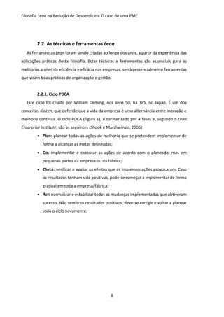Filosofia Lean na Redução de Desperdícios: O caso de uma PME
8
2.2. As técnicas e ferramentas Lean
As ferramentas Lean foram sendo criadas ao longo dos anos, a partir da experiência das
aplicações práticas desta filosofia. Estas técnicas e ferramentas são essenciais para as
melhorias a nível da eficiência e eficácia nas empresas, sendo essencialmente ferramentas
que visam boas práticas de organização e gestão.
2.2.1. Ciclo PDCA
Este ciclo foi criado por William Deming, nos anos 50, na TPS, no Japão. É um dos
conceitos Kaizen, que defende que a vida da empresa é uma alternância entre inovação e
melhoria contínua. O ciclo PDCA (figura 1), é caraterizado por 4 fases e, segundo o Lean
Enterprise Institute, são as seguintes (Shook e Marchwinski, 2006):
 Plan: planear todas as ações de melhoria que se pretendem implementar de
forma a alcançar as metas delineadas;
 Do: implementar e executar as ações de acordo com o planeado, mas em
pequenas partes da empresa ou da fábrica;
 Check: verificar e avaliar os efeitos que as implementações provocaram. Caso
os resultados tenham sido positivos, pode-se começar a implementar de forma
gradual em toda a empresa/fábrica;
 Act: normalizar e estabilizar todas as mudanças implementadas que obtiveram
sucesso. Não sendo os resultados positivos, deve-se corrigir e voltar a planear
todo o ciclo novamente.
 
