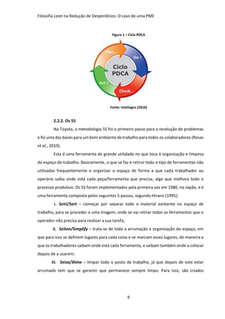 Filosofia Lean na Redução de Desperdícios: O caso de uma PME
9
Figura 1 – Ciclo PDCA
Fonte: Inteliagro (2016)
2.2.2. Os 5S
Na Toyota, a metodologia 5S foi o primeiro passo para a resolução de problemas
e foi uma das bases para um bom ambiente de trabalho para todos os colaboradores (Rosas
et al., 2010).
Esta é uma ferramenta de grande utilidade no que toca à organização e limpeza
do espaço de trabalho. Basicamente, o que se faz é retirar todo o tipo de ferramentas não
utilizadas frequentemente e organizar o espaço de forma a que cada trabalhador ou
operário saiba onde está cada peça/ferramenta que precisa, algo que melhora todo o
processo produtivo. Os 5S foram implementados pela primeira vez em 1980, no Japão, e é
uma ferramenta composta pelos seguintes 5 passos, segundo Hirano (1995):
i. Seiri/Sort – começar por separar todo o material existente no espaço de
trabalho, para se proceder a uma triagem, onde se vai retirar todas as ferramentas que o
operador não precisa para realizar a sua tarefa;
ii. Seiton/Simplify – trata-se de toda a arrumação e organização do espaço, em
que para isso se definem lugares para cada coisa e se marcam esses lugares, de maneira a
que os trabalhadores saibam onde está cada ferramenta, e saibam também onde a colocar
depois de a usarem;
iii. Seiso/Shine – limpar todo o posto de trabalho, já que depois de este estar
arrumado tem que se garantir que permanece sempre limpo. Para isso, são criados
 