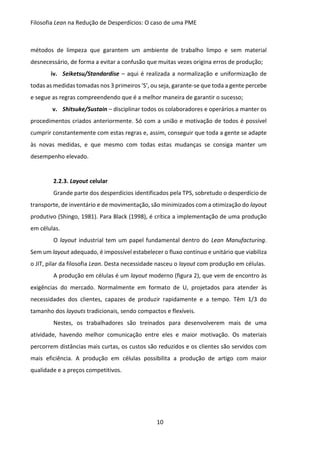 Filosofia Lean na Redução de Desperdícios: O caso de uma PME
10
métodos de limpeza que garantem um ambiente de trabalho limpo e sem material
desnecessário, de forma a evitar a confusão que muitas vezes origina erros de produção;
iv. Seiketsu/Standardise – aqui é realizada a normalização e uniformização de
todas as medidas tomadas nos 3 primeiros ‘S’, ou seja, garante-se que toda a gente percebe
e segue as regras compreendendo que é a melhor maneira de garantir o sucesso;
v. Shitsuke/Sustain – disciplinar todos os colaboradores e operários a manter os
procedimentos criados anteriormente. Só com a união e motivação de todos é possível
cumprir constantemente com estas regras e, assim, conseguir que toda a gente se adapte
às novas medidas, e que mesmo com todas estas mudanças se consiga manter um
desempenho elevado.
2.2.3. Layout celular
Grande parte dos desperdícios identificados pela TPS, sobretudo o desperdício de
transporte, de inventário e de movimentação, são minimizados com a otimização do layout
produtivo (Shingo, 1981). Para Black (1998), é crítica a implementação de uma produção
em células.
O layout industrial tem um papel fundamental dentro do Lean Manufacturing.
Sem um layout adequado, é impossível estabelecer o fluxo contínuo e unitário que viabiliza
o JIT, pilar da filosofia Lean. Desta necessidade nasceu o layout com produção em células.
A produção em células é um layout moderno (figura 2), que vem de encontro às
exigências do mercado. Normalmente em formato de U, projetados para atender às
necessidades dos clientes, capazes de produzir rapidamente e a tempo. Têm 1/3 do
tamanho dos layouts tradicionais, sendo compactos e flexíveis.
Nestes, os trabalhadores são treinados para desenvolverem mais de uma
atividade, havendo melhor comunicação entre eles e maior motivação. Os materiais
percorrem distâncias mais curtas, os custos são reduzidos e os clientes são servidos com
mais eficiência. A produção em células possibilita a produção de artigo com maior
qualidade e a preços competitivos.
 