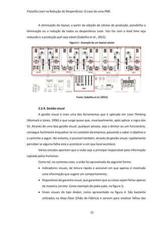 Filosofia Lean na Redução de Desperdícios: O caso de uma PME
11
A otimização do layout, a partir da adoção de células de produção, possibilita a
eliminação ou a redução de todos os desperdícios Lean. Isto faz com o lead time seja
reduzido e a produção pull seja viável (Gabelha et al., 2015).
Figura 2 – Exemplo de um layout celular
Fonte: Gabelha et al. (2015)
2.2.4. Gestão visual
A gestão visual é mais uma das ferramentas que é aplicada em Lean Thinking
(Womack e Jones, 1996) e que surge quase que, invariavelmente, após aplicar a regra dos
5S. Através de uma boa gestão visual, qualquer pessoa, seja o diretor ou um funcionário,
consegue facilmente enquadrar-se no contexto da empresa, passando a saber o objetivo e
o caminho a seguir. No entanto, é possível também, através da gestão visual, rapidamente
perceber se alguma falha está a acontecer e em que local acontece.
Vários estudos apontam que a visão seja a principal responsável pela informação
captada pelos humanos.
Como tal, no contexto Lean, a visão foi aproveitada da seguinte forma:
 Indicadores visuais, de leitura rápida e acessível em que apenas é mostrada
uma informação que sugere um comportamento;
 Dispositivos de garantia visual, que garantem que as coisas sejam feitas apenas
da maneira correta. Como exemplo de poka-yoke, na figura 3;
 Sinais visuais do tipo Andon, como apresentado na figura 4. São bastante
utilizados na Shop Floor (Chão de Fábrica) e servem para sinalizar falhas das
 