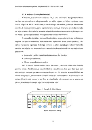 Filosofia Lean na Redução de Desperdícios: O caso de uma PME
15
2.2.5. Heijunka (Produção Nivelada)
A Heijunka, que também nasceu da TPS, é uma ferramenta de agendamento de
tarefas, que normalmente são organizadas em várias caixas, em linhas e colunas, como
ilustra a figura 8. Facilita a visualização da cronologia das tarefas, para que não existam
dúvidas. O objetivo máximo, como o próprio nome indica, é obter uma produção nivelada,
ou seja, uma taxa de produção sem alterações independentemente da variação da procura
de modo a que a capacidade de utilização da fábrica seja maximizada.
A produção nivelada é conseguida através do sequenciamento de pedidos que
seguem um padrão repetitivo, onde cada linha representa o que se vai produzir, cada
coluna representa o período de tempo com que se altera a produção. Este nivelamento,
permite a produção em pequenos lotes e a minimização dos inventários, que logicamente
provocam:
 Uma maior rapidez na satisfação da procura dos clientes;
 Diminuição de stocks;
 Menor ocupação dos armazéns;
Para o correto funcionamento desta ferramenta, tem que haver uma simbiose
perfeita entre a flexibilidade, a previsibilidade e a estabilidade. Isso quer dizer que, com
este método, sempre que existir uma grande procura do produto, a previsibilidade vai
nivelar esta procura, a flexibilidade vai fazer com que o tempo de troca de produção de um
artigo diferente seja menor e, por fim, a estabilidade vai assegurar que o volume de
produção ao longo do tempo seja contínuo (Friddle, 2007).
Figura 8 – Exemplo de Caixa Heijunka
Fonte: Projectsone (2016)
 