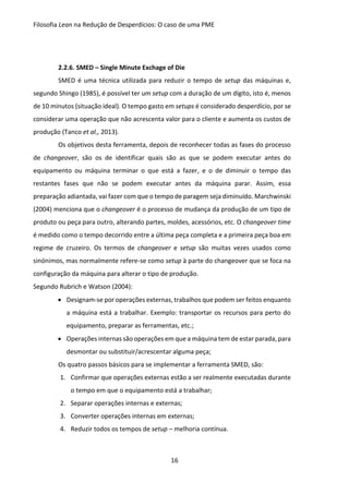 Filosofia Lean na Redução de Desperdícios: O caso de uma PME
16
2.2.6. SMED – Single Minute Exchage of Die
SMED é uma técnica utilizada para reduzir o tempo de setup das máquinas e,
segundo Shingo (1985), é possível ter um setup com a duração de um dígito, isto é, menos
de 10 minutos (situação ideal). O tempo gasto em setups é considerado desperdício, por se
considerar uma operação que não acrescenta valor para o cliente e aumenta os custos de
produção (Tanco et al., 2013).
Os objetivos desta ferramenta, depois de reconhecer todas as fases do processo
de changeover, são os de identificar quais são as que se podem executar antes do
equipamento ou máquina terminar o que está a fazer, e o de diminuir o tempo das
restantes fases que não se podem executar antes da máquina parar. Assim, essa
preparação adiantada, vai fazer com que o tempo de paragem seja diminuído. Marchwinski
(2004) menciona que o changeover é o processo de mudança da produção de um tipo de
produto ou peça para outro, alterando partes, moldes, acessórios, etc. O changeover time
é medido como o tempo decorrido entre a última peça completa e a primeira peça boa em
regime de cruzeiro. Os termos de changeover e setup são muitas vezes usados como
sinónimos, mas normalmente refere-se como setup à parte do changeover que se foca na
configuração da máquina para alterar o tipo de produção.
Segundo Rubrich e Watson (2004):
 Designam-se por operações externas, trabalhos que podem ser feitos enquanto
a máquina está a trabalhar. Exemplo: transportar os recursos para perto do
equipamento, preparar as ferramentas, etc.;
 Operações internas são operações em que a máquina tem de estar parada, para
desmontar ou substituir/acrescentar alguma peça;
Os quatro passos básicos para se implementar a ferramenta SMED, são:
1. Confirmar que operações externas estão a ser realmente executadas durante
o tempo em que o equipamento está a trabalhar;
2. Separar operações internas e externas;
3. Converter operações internas em externas;
4. Reduzir todos os tempos de setup – melhoria contínua.
 