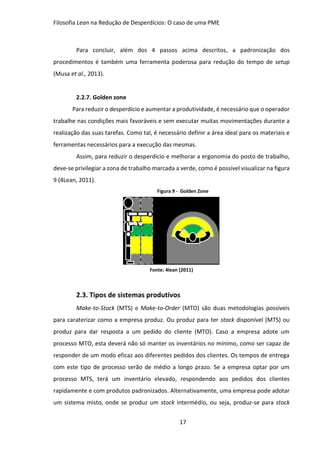 Filosofia Lean na Redução de Desperdícios: O caso de uma PME
17
Para concluir, além dos 4 passos acima descritos, a padronização dos
procedimentos é também uma ferramenta poderosa para redução do tempo de setup
(Musa et al., 2013).
2.2.7. Golden zone
Para reduzir o desperdício e aumentar a produtividade, é necessário que o operador
trabalhe nas condições mais favoráveis e sem executar muitas movimentações durante a
realização das suas tarefas. Como tal, é necessário definir a área ideal para os materiais e
ferramentas necessários para a execução das mesmas.
Assim, para reduzir o desperdício e melhorar a ergonomia do posto de trabalho,
deve-se privilegiar a zona de trabalho marcada a verde, como é possível visualizar na figura
9 (4Lean, 2011).
Figura 9 - Golden Zone
Fonte: 4lean (2011)
2.3. Tipos de sistemas produtivos
Make-to-Stock (MTS) e Make-to-Order (MTO) são duas metodologias possíveis
para caraterizar como a empresa produz. Ou produz para ter stock disponível (MTS) ou
produz para dar resposta a um pedido do cliente (MTO). Caso a empresa adote um
processo MTO, esta deverá não só manter os inventários no mínimo, como ser capaz de
responder de um modo eficaz aos diferentes pedidos dos clientes. Os tempos de entrega
com este tipo de processo serão de médio a longo prazo. Se a empresa optar por um
processo MTS, terá um inventário elevado, respondendo aos pedidos dos clientes
rapidamente e com produtos padronizados. Alternativamente, uma empresa pode adotar
um sistema misto, onde se produz um stock intermédio, ou seja, produz-se para stock
 