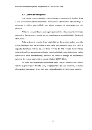 Filosofia Lean na Redução de Desperdícios: O caso de uma PME
19
2.5. Conclusão do capítulo
Hoje em dia, as empresas estão a enfrentar um enorme número de desafios, desde
a crise económica mundial à concorrência internacional. Este ambiente adverso obriga as
empresas a explorar oportunidades nos atuais processos de desenvolvimento dos
produtos.
A filosofia Lean, sendo uma abordagem que maximiza valor, enquanto minimiza o
desperdício, é vista como o caminho correto para ultrapassar estas dificuldades. (Al-Ashaab
et al., 2015).
Todas as áreas de negócio, desde a da indústria à dos serviços, podem beneficiar
com a abordagem Lean. Se as dinâmicas Lean forem bem planeadas e aplicadas, terão os
seguintes benefícios: redução do Lead Time; redução do WIP; redução de inventários;
redução de defeitos; aumento da qualidade; maior flexibilidade; redução de custos; melhor
comunicação entre departamentos; melhorias no tempo de entrega das encomendas;
aumento das vendas; e aumento do espaço utilizável (CGMA, 2016).
Em suma, as metodologias apresentadas neste capítulo tiveram como objetivo
estudar os princípios da filosofia Lean, e especialmente os seus benefícios, e analisar
algumas abordagens que irão ser úteis para a aplicação prática presente neste trabalho.
 