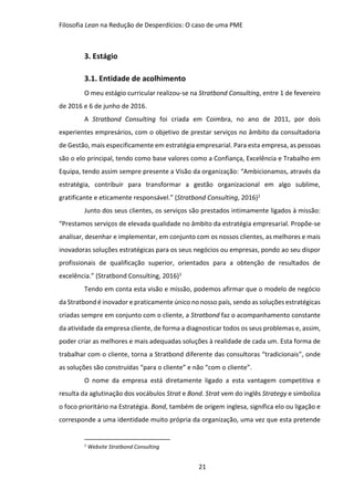 Filosofia Lean na Redução de Desperdícios: O caso de uma PME
21
3. Estágio
3.1. Entidade de acolhimento
O meu estágio curricular realizou-se na Stratbond Consulting, entre 1 de fevereiro
de 2016 e 6 de junho de 2016.
A Stratbond Consulting foi criada em Coimbra, no ano de 2011, por dois
experientes empresários, com o objetivo de prestar serviços no âmbito da consultadoria
de Gestão, mais especificamente em estratégia empresarial. Para esta empresa, as pessoas
são o elo principal, tendo como base valores como a Confiança, Excelência e Trabalho em
Equipa, tendo assim sempre presente a Visão da organização: “Ambicionamos, através da
estratégia, contribuir para transformar a gestão organizacional em algo sublime,
gratificante e eticamente responsável.” (Stratbond Consulting, 2016)1
Junto dos seus clientes, os serviços são prestados intimamente ligados à missão:
“Prestamos serviços de elevada qualidade no âmbito da estratégia empresarial. Propõe-se
analisar, desenhar e implementar, em conjunto com os nossos clientes, as melhores e mais
inovadoras soluções estratégicas para os seus negócios ou empresas, pondo ao seu dispor
profissionais de qualificação superior, orientados para a obtenção de resultados de
excelência.” (Stratbond Consulting, 2016)1
Tendo em conta esta visão e missão, podemos afirmar que o modelo de negócio
da Stratbond é inovador e praticamente único no nosso país, sendo as soluções estratégicas
criadas sempre em conjunto com o cliente, a Stratbond faz o acompanhamento constante
da atividade da empresa cliente, de forma a diagnosticar todos os seus problemas e, assim,
poder criar as melhores e mais adequadas soluções à realidade de cada um. Esta forma de
trabalhar com o cliente, torna a Stratbond diferente das consultoras “tradicionais”, onde
as soluções são construídas “para o cliente” e não “com o cliente”.
O nome da empresa está diretamente ligado a esta vantagem competitiva e
resulta da aglutinação dos vocábulos Strat e Bond. Strat vem do inglês Strategy e simboliza
o foco prioritário na Estratégia. Bond, também de origem inglesa, significa elo ou ligação e
corresponde a uma identidade muito própria da organização, uma vez que esta pretende
1
Website Stratbond Consulting
 