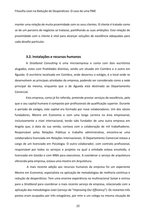 Filosofia Lean na Redução de Desperdícios: O caso de uma PME
22
manter uma relação de muita proximidade com os seus clientes. O cliente é tratado como
se de um parceiro de negócios se tratasse, partilhando as suas ambições. Esta relação de
proximidade com o cliente é vital para alcançar soluções de excelência adequadas para
cada desafio particular.
3.2. Instalações e recursos humanos
A Stratbond Consulting é uma microempresa e conta com dois escritórios
alugados, estes com finalidades distintas, sendo um situado em Coimbra e o outro em
Águeda. O escritório localizado em Coimbra, onde decorreu o estágio, é o local onde se
desenvolvem as principais atividades da empresa, podendo ser considerada como a sede
principal da mesma, enquanto que o de Águeda está destinado ao Departamento
Comercial.
Esta empresa, como já foi referido, pretende prestar serviços de excelência, pelo
que o seu capital humano é composto por profissionais de qualificação superior. Durante
o período de estágio, este capital era formado por nove colaboradores. Um dos sócios
fundadores, Mestre em Economia e com uma longa carreira na área empresarial,
inclusivamente a nível internacional, tendo sido fundador de uma outra empresa em
Angola que, à data da sua venda, contava com a colaboração de mil trabalhadores.
Responsável pelas Relações Públicas e trabalho administrativo, encontra-se uma
colaboradora licenciada em Relações Internacionais. O Departamento Comercial estava a
cargo de um licenciado em Psicologia. O outro colaborador, com contrato profissional,
responsável por todos os serviços e projetos na qual a entidade estava envolvida, é
licenciado em Gestão e com MBA para executivos. A coordenar o serviço de arquitetura
oferecido pela empresa, estava uma mestre em Arquitetura.
A mais recente adição aos recursos humanos da empresa foi um experiente
Mestre em Economia, especialista na aplicação de metodologias de melhoria contínua e
redução de desperdícios. Tem uma enorme experiência na multinacional Sonae e entrou
para a Stratbond para coordenar o mais recente serviço da empresa, relacionado com a
aplicação das metodologias Lean (serviço de “Improving Our Efficiency”). Os restantes três
postos eram ocupados por três estagiários, por mim e um colega na mesma situação de
 