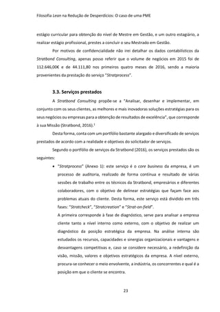 Filosofia Lean na Redução de Desperdícios: O caso de uma PME
23
estágio curricular para obtenção do nível de Mestre em Gestão, e um outro estagiário, a
realizar estágio profissional, prestes a concluir o seu Mestrado em Gestão.
Por motivos de confidencialidade não irei detalhar os dados contabilísticos da
Stratbond Consulting, apenas posso referir que o volume de negócios em 2015 foi de
112.646,00€ e de 44.111,80 nos primeiros quatro meses de 2016, sendo a maioria
provenientes da prestação do serviço “Stratprocess”.
3.3. Serviços prestados
A Stratbond Consulting propõe-se a “Analisar, desenhar e implementar, em
conjunto com os seus clientes, as melhores e mais inovadoras soluções estratégias para os
seus negócios ou empresas para a obtenção de resultados de excelência”, que corresponde
à sua Missão (Stratbond, 2016).1
Desta forma, conta com um portfólio bastante alargado e diversificado de serviços
prestados de acordo com a realidade e objetivos do solicitador de serviços.
Segundo o portfólio de serviços da Stratbond (2016), os serviços prestados são os
seguintes:
 “Stratprocess” (Anexo 1): este serviço é o core business da empresa, é um
processo de auditoria, realizado de forma contínua e resultado de várias
sessões de trabalho entre os técnicos da Stratbond, empresários e diferentes
colaboradores, com o objetivo de delinear estratégias que façam face aos
problemas atuais do cliente. Desta forma, este serviço está dividido em três
fases: “Stratcheck”, “Stratcreation” e “Strat-on-field”.
A primeira corresponde à fase de diagnóstico, serve para analisar a empresa
cliente tanto a nível interno como externo, com o objetivo de realizar um
diagnóstico da posição estratégica da empresa. Na análise interna são
estudados os recursos, capacidades e sinergias organizacionais e vantagens e
desvantagens competitivas e, caso se considere necessário, a redefinição da
visão, missão, valores e objetivos estratégicos da empresa. A nível externo,
procura-se conhecer o meio envolvente, a indústria, os concorrentes e qual é a
posição em que o cliente se encontra.
 