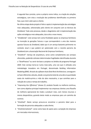 Filosofia Lean na Redução de Desperdícios: O caso de uma PME
24
A segunda fase consiste, como o próprio nome indica, na criação de soluções
estratégicas, com vista a resolução dos problemas identificados na primeira
fase, que criem valor para o cliente.
Na última etapa deste projeto é feito o apoio à implementação das estratégias
mais adequadas, selecionadas pelo cliente em conjunto com os técnicos da
Stratbond. Todo este processo, desde o diagnóstico até à implementação das
ações estratégicas mais adequadas, dura oito a nove meses;
 “Stratfamily”: este serviço tem como finalidade apoiar as empresas familiares
na transição às gerações futuras e que corresponderá a uma das maiores
apostas futuras da Stratbond, dado que é um serviço bastante pertinente no
contexto atual e que poderá ser potenciado com a recente parceria da
Stratbond com a Associação Nacional de Empresas Familiares;
 “StratArch”: Serviço de arquitetura, serve como complemento aos serviços
oferecidos, podendo colmatar determinadas fragilidades identificadas durante
o “StratProcess” ou servir de base a projetos no âmbito do programa Portugal
2020. Este serviço torna-se numa mais-valia, uma vez que é utilizada uma
metodologia inovadora em Portugal, denominada Building Information
Modeling (BIM). Através do software Auto Desk Revit Architecture, conseguem-
se fazer diferentes cálculos, desde o orçamento total de uma obra à quantidade
exata de matéria-prima e mão de obra necessária, o que contribui para a
redução de custos e tempo de trabalho;
 “Improving Our Efficiency” (Anexo 2): produto focado na melhoria contínua,
tem como objetivo principal implementar nas empresas clientes uma filosofia
de melhoria operacional de modo a produzir mais, com menos recursos e
menos desperdícios, guiando deste modo as empresas para um caminho de
sucesso;
 “StratHub”: Neste serviço procura-se encontrar o parceiro ideal para a
formação de parcerias adequadas a cada cliente;
 “StratInternational”: serve como base de apoio para a projeção de empresas
em mercados internacionais;
 