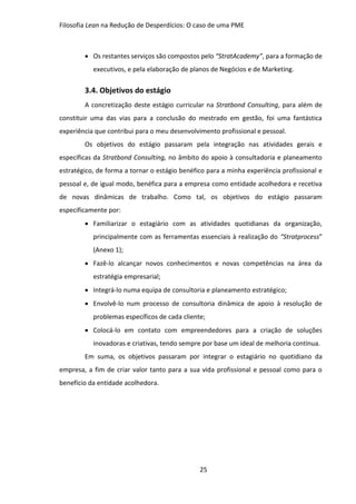 Filosofia Lean na Redução de Desperdícios: O caso de uma PME
25
 Os restantes serviços são compostos pelo “StratAcademy”, para a formação de
executivos, e pela elaboração de planos de Negócios e de Marketing.
3.4. Objetivos do estágio
A concretização deste estágio curricular na Stratbond Consulting, para além de
constituir uma das vias para a conclusão do mestrado em gestão, foi uma fantástica
experiência que contribui para o meu desenvolvimento profissional e pessoal.
Os objetivos do estágio passaram pela integração nas atividades gerais e
específicas da Stratbond Consulting, no âmbito do apoio à consultadoria e planeamento
estratégico, de forma a tornar o estágio benéfico para a minha experiência profissional e
pessoal e, de igual modo, benéfica para a empresa como entidade acolhedora e recetiva
de novas dinâmicas de trabalho. Como tal, os objetivos do estágio passaram
especificamente por:
 Familiarizar o estagiário com as atividades quotidianas da organização,
principalmente com as ferramentas essenciais à realização do “Stratprocess”
(Anexo 1);
 Fazê-lo alcançar novos conhecimentos e novas competências na área da
estratégia empresarial;
 Integrá-lo numa equipa de consultoria e planeamento estratégico;
 Envolvê-lo num processo de consultoria dinâmica de apoio à resolução de
problemas específicos de cada cliente;
 Colocá-lo em contato com empreendedores para a criação de soluções
inovadoras e criativas, tendo sempre por base um ideal de melhoria contínua.
Em suma, os objetivos passaram por integrar o estagiário no quotidiano da
empresa, a fim de criar valor tanto para a sua vida profissional e pessoal como para o
benefício da entidade acolhedora.
 