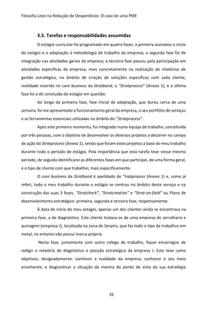 Filosofia Lean na Redução de Desperdícios: O caso de uma PME
26
3.5. Tarefas e responsabilidades assumidas
O estágio curricular foi programado em quatro fases: a primeira assinalou o início
do estágio e a adaptação à metodologia de trabalho da empresa; a segunda fase foi de
integração nas atividades gerais da empresa; a terceira fase passou pela participação em
atividades específicas da empresa, mais concretamente na realização de relatórios de
gestão estratégica, no âmbito de criação de soluções específicas com cada cliente,
realidade inserida no core business da Stratbond, o “Stratprocess” (Anexo 1); e a última
fase foi a de conclusão do estágio em questão.
Ao longo da primeira fase, fase inicial de adaptação, que durou cerca de uma
semana, foi me apresentado o funcionamento geral da empresa, o seu portfólio de serviços
e as ferramentas essenciais utilizadas no âmbito do “Stratprocess”.
Após este primeiro momento, fui integrado numa equipa de trabalho, constituída
por três pessoas, com o objetivo de desenvolver os diversos projetos a decorrer no campo
de ação do Stratprocess (Anexo 1), sendo que foram estes projetos a base do meu trabalho
durante todo o período de estágio. Pela importância que esta tarefa teve nesse mesmo
período, de seguida identificarei as diferentes fases em que participei, de uma forma geral,
e o tipo de cliente com que trabalhei, mais especificamente.
O core business da Stratbond é apelidado de “tratprocess (Anexo 1) e, como já
referi, todo o meu trabalho durante o estágio se centrou no âmbito deste serviço e na
construção das suas 3 fases, “Stratcheck”, “Stratcreation” e “Strat-on-field” ou Plano de
desenvolvimento estratégico: primeira, segunda e terceira fase, respetivamente.
À data de início do meu estágio, apenas um dos clientes ainda se encontrava na
primeira fase, a de diagnóstico. Este cliente tratava-se de uma empresa de serralharia e
quinagem (empresa J), localizada na zona de Serpins, que faz todo o tipo de trabalhos em
metal, no entanto não possui marca própria.
Nesta fase, juntamente com outro colego de trabalho, fiquei encarregue de
redigir o relatório de diagnóstico e posição estratégica da empresa J. Este teve como
objetivos, designadamente: conhecer a realidade da empresa; conhecer o seu meio
envolvente; e diagnosticar a situação da mesma do ponto de vista da sua estratégia
 