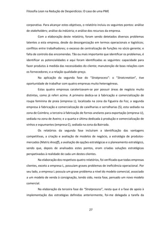 Filosofia Lean na Redução de Desperdícios: O caso de uma PME
27
corporativa. Para alcançar estes objetivos, o relatório incluiu os seguintes pontos: análise
de stakeholders; análise da indústria; e análise dos recursos da empresa.
Com a elaboração deste relatório, foram sendo detetados diversos problemas
latentes a esta empresa, desde da desorganização em termos operacionais e logísticos;
conflitos entre trabalhadores; o excesso de centralização de funções no sócio gerente; e
falta de controlo das encomendas. Tão ou mais importante que identificar os problemas, é
identificar as potencialidades e aqui foram identificadas as seguintes: capacidade para
fazer produtos à medida das necessidades do cliente; manutenção de boas relações com
os fornecedores; e a relação qualidade-preço.
Na aplicação da segunda fase do “Stratprocess”: o “Stratcreation”, tive
oportunidade de trabalhar com quatro empresas muito heterogéneas.
Estas quatro empresas caraterizavam-se por possuir áreas de negócio muito
distintas, como já referi acima. A primeira dedica-se à fabricação e comercialização de
roupa feminina de praia (empresa L), localizada na zona da Figueira da Foz; a segunda
empresa à fabricação e comercialização de caixilharias e serralharias (S), esta sediada na
zona de Coimbra; a terceira à fabricação de fornos anelares para exportação (empresa U),
sediada na zona de Aveiro; e a quarta e última dedicada à produção e comercialização de
vinhos e espumantes (empresa C), sediada na zona da Bairrada.
Os relatórios da segunda fase incluíram a identificação das vantagens
competitivas, a criação e avaliação de modelos de negócio, a estratégia de produtos-
mercados (Matriz Ansoff), a avaliação de opções estratégicas e o planeamento estratégico,
sendo que, depois de analisados estes pontos, eram criadas soluções estratégicas
perspetivadas à realidade de cada um destes clientes.
Na elaboração dos respetivos quatro relatórios, foi verificado que todas empresas
clientes, exceto a empresa L, possuíam graves problemas de ineficiência operacional. Por
seu lado, a empresa L possuía um grave problema a nível do modelo comercial, associado
a um modelo de venda à consignação, tendo sido, nesta fase, pensado um novo modelo
comercial.
Na elaboração da terceira fase do “Stratprocess”, nesta que é a fase de apoio à
implementação das estratégias definidas anteriormente, foi-me delegada a tarefa da
 