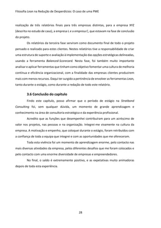 Filosofia Lean na Redução de Desperdícios: O caso de uma PME
28
realização de três relatórios finais para três empresas distintas, para a empresa XYZ
(descrita no estudo de caso), a empresa L e a empresa C, que estavam na fase de conclusão
do projeto.
Os relatórios da terceira fase serviram como documento final de todo o projeto
pensado e realizado para estes clientes. Nestes relatórios tive a responsabilidade de criar
uma estrutura de suporte e avaliação à implementação das opções estratégicas delineadas,
usando a ferramenta Balanced-Scorecard. Nesta fase, foi também muito importante
analisar e aplicar ferramentas que tinham como objetivo fomentar uma cultura de melhoria
contínua e eficiência organizacional, com a finalidade das empresas clientes produzirem
mais com menos recursos. Daqui ter surgido a pertinência de envolver as ferramentas Lean,
tanto durante o estágio, como durante a redação de todo este relatório.
3.6 Conclusão do capítulo
Findo este capítulo, posso afirmar que o período de estágio na Stratbond
Consulting foi, sem qualquer dúvida, um momento de grande aprendizagem e
conhecimento na área de consultoria estratégica e da experiência profissional.
Acredito que as funções que desempenhei contribuíram para um acréscimo de
valor nos projetos, nas pessoas e na organização. Integrei-me vivamente na cultura da
empresa. A motivação e empenho, que coloquei durante o estágio, foram retribuídos com
a confiança de toda a equipa que integrei e com as oportunidades que me ofereceram.
Toda esta vivência foi um momento de aprendizagem enorme, pelo contacto nas
mais diversas atividades da empresa, pelos diferentes desafios que me foram colocados e
pelo contacto com uma enorme diversidade de empresas e empreendedores.
No final, o saldo é extremamente positivo, e as expetativas muito animadoras
depois de toda esta experiência.
 