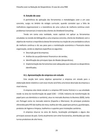Filosofia Lean na Redução de Desperdícios: O caso de uma PME
29
4. Estudo de caso
A pertinência da aplicação das ferramentas e metodologias Lean a um caso
concreto, surgiu no âmbito do estágio curricular, quando constatei que a falta de
ineficiência organizacional e a inexistência de uma cultura de melhoria contínua eram
problemas transversais à maioria dos clientes da Stratbond Consulting.
Tendo em conta esta realidade, neste capítulo irei aplicar as ferramentas
estudadas na revisão de bibliografia a uma empresa concreta, cliente da Stratbond, com o
objetivo de mostrar a importância destas ferramentas na criação de uma verdadeira cultura
de melhoria contínua e do seu peso para a revitalização económica e financeira desta
organização, sendo os objetivos específicos os seguintes:
 Descrição geral da empresa;
 Análise da sua performance financeira e de vendas;
 Identificação dos principais tipos de Mudas (desperdícios);
 Implementação das ferramentas Lean adequadas que reduzam os desperdícios
identificados.
4.1. Apresentação da empresa em estudo
Esta secção tem como objetivo apresentar a empresa em estudo para a
elaboração deste relatório e com esse intuito será feita uma breve descrição da empresa a
nível interno.
A empresa alvo deste estudo é a empresa XYZ (nome fictício) e a sua atividade
reside na área da transformação de papel (CAE – 17220, Indústria da transformação do
papel para uso doméstico e sanitário), atua no mercado Business to Business (B2B), tanto
em Portugal como no mercado externo (Espanha e Marrocos). Os principais produtos
oferecidos pela XYZ são toalhas de mesa, toalhas de mão, papel para pintura, guardanapos,
produtos de higiene e limpeza, toalheiros e suportes para instalações sanitárias.
A empresa situa-se na zona de Aveiro, localização privilegiada a alguns dos
principais acessos do país. Conta atualmente com vinte funcionários, distribuídos por dois
turnos produtivos de oito horas.
 