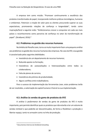 Filosofia Lean na Redução de Desperdícios: O caso de uma PME
30
A empresa tem como missão: “Promover continuamente a excelência dos
produtos transformados de papel, incorporando melhores práticas tecnológicas, humanas
e ambientais. Potenciar a criação de valor para os clientes procurando superar as suas
expectativas, promovendo relações de confiança e longevidade”, tendo como
inspiração/farol a seguinte visão: “Ambicionamos crescer e conquistar em cada vez mais
países o reconhecimento como parceiros de confiança no setor da transformação de
papel”. (Stratbond, 2016).2
4.2. Problemas na gestão dos recursos humanos
No âmbito da filosofia Lean, torna-se muito importante fazer uma pequena análise
aos problemas na gestão dos recursos humanos das empresas. No caso da XYZ, essa gestão
é caracterizada pelas seguintes debilidades:
 Inexistência de um departamento de recursos humanos;
 Reduzida aposta na formação;
 Inexistência de autoavaliações e heteroavaliações entre todos os
colaboradores;
 Falta de planos de carreira;
 Inexistência de prémios de produtividade;
 Alguns conflitos entre trabalhadores.
Para o sucesso da implementação das ferramentas Lean, estes problemas terão
de ser resolvidos, a valorização do capital humano é fulcral na sua implementação.
4.3. Análise às vendas da gama de produtos da XYZ
A análise à performance de vendas da gama de produtos da XYZ é muito
importante, pois permite identificar quais os produtos que não estarão a ter um volume de
vendas rentável e que poderão ser descontinuados, de forma a flexibilizar a produção e
libertar espaço, tanto no armazém como na linha de produção.
2
Documentos internos da Stratbond Consulting
 