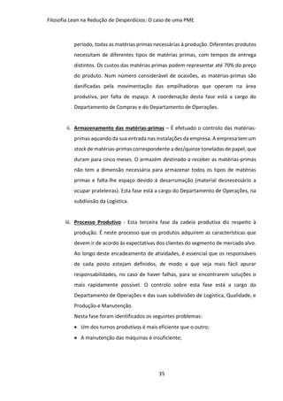 Filosofia Lean na Redução de Desperdícios: O caso de uma PME
35
período, todas as matérias primas necessárias à produção. Diferentes produtos
necessitam de diferentes tipos de matérias primas, com tempos de entrega
distintos. Os custos das matérias primas podem representar até 70% do preço
do produto. Num número considerável de ocasiões, as matérias-primas são
danificadas pela movimentação das empilhadoras que operam na área
produtiva, por falta de espaço. A coordenação desta fase está a cargo do
Departamento de Compras e do Departamento de Operações.
ii. Armazenamento das matérias-primas – É efetuado o controlo das matérias-
primas aquando da sua entrada nas instalações da empresa. A empresa tem um
stock de matérias-primas correspondente a dez/quinze toneladas de papel, que
duram para cinco meses. O armazém destinado a receber as matérias-primas
não tem a dimensão necessária para armazenar todos os tipos de matérias
primas e falta-lhe espaço devido à desarrumação (material desnecessário a
ocupar prateleiras). Esta fase está a cargo do Departamento de Operações, na
subdivisão da Logística.
iii. Processo Produtivo - Esta terceira fase da cadeia produtiva diz respeito à
produção. É neste processo que os produtos adquirem as características que
devem ir de acordo às expectativas dos clientes do segmento de mercado alvo.
Ao longo deste encadeamento de atividades, é essencial que os responsáveis
de cada posto estejam definidos, de modo a que seja mais fácil apurar
responsabilidades, no caso de haver falhas, para se encontrarem soluções o
mais rapidamente possível. O controlo sobre esta fase está a cargo do
Departamento de Operações e das suas subdivisões de Logística, Qualidade, e
Produção e Manutenção.
Nesta fase foram identificados os seguintes problemas:
 Um dos turnos produtivos é mais eficiente que o outro;
 A manutenção das máquinas é insuficiente;
 