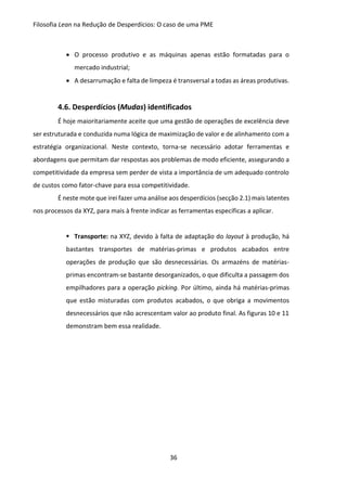 Filosofia Lean na Redução de Desperdícios: O caso de uma PME
36
 O processo produtivo e as máquinas apenas estão formatadas para o
mercado industrial;
 A desarrumação e falta de limpeza é transversal a todas as áreas produtivas.
4.6. Desperdícios (Mudas) identificados
É hoje maioritariamente aceite que uma gestão de operações de excelência deve
ser estruturada e conduzida numa lógica de maximização de valor e de alinhamento com a
estratégia organizacional. Neste contexto, torna-se necessário adotar ferramentas e
abordagens que permitam dar respostas aos problemas de modo eficiente, assegurando a
competitividade da empresa sem perder de vista a importância de um adequado controlo
de custos como fator-chave para essa competitividade.
É neste mote que irei fazer uma análise aos desperdícios (secção 2.1) mais latentes
nos processos da XYZ, para mais à frente indicar as ferramentas específicas a aplicar.
 Transporte: na XYZ, devido à falta de adaptação do layout à produção, há
bastantes transportes de matérias-primas e produtos acabados entre
operações de produção que são desnecessárias. Os armazéns de matérias-
primas encontram-se bastante desorganizados, o que dificulta a passagem dos
empilhadores para a operação picking. Por último, ainda há matérias-primas
que estão misturadas com produtos acabados, o que obriga a movimentos
desnecessários que não acrescentam valor ao produto final. As figuras 10 e 11
demonstram bem essa realidade.
 