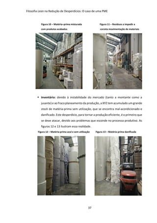 Filosofia Lean na Redução de Desperdícios: O caso de uma PME
37
Figura 10 – Matéria–prima misturada Figura 11 – Resíduos a impedir a
com produtos acabados correta movimentação de materiais
 Inventário: devido à instabilidade do mercado (tanto a montante como a
jusante) e ao fraco planeamento da produção, a XYZ tem acumulado um grande
stock de matéria-prima sem utilização, que se encontra mal-acondicionado e
danificado. Este desperdício, para tornar a produção eficiente, é o primeiro que
se deve atacar, devido aos problemas que esconde no processo produtivo. As
figuras 12 e 13 ilustram essa realidade.
Figura 12 – Matéria-prima azul e sem utilização Figura 13 – Matéria-prima danificada
 