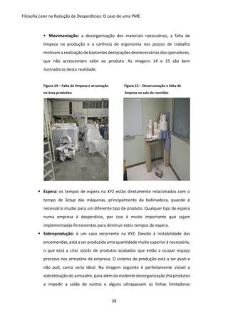 Filosofia Lean na Redução de Desperdícios: O caso de uma PME
38
 Movimentação: a desorganização dos materiais necessários, a falta de
limpeza na produção e a carência de ergonomia nos postos de trabalho
motivam a realização de bastantes deslocações desnecessárias dos operadores,
que não acrescentam valor ao produto. As imagens 14 e 15 são bem
ilustradoras desta realidade.
Figura 14 – Falta de limpeza e arrumação Figura 15 – Desarrumação e falta de
na área produtiva limpeza na sala de reuniões
 Espera: os tempos de espera na XYZ estão diretamente relacionados com o
tempo de Setup das máquinas, principalmente da bobinadora, quando é
necessário mudar para um diferente tipo de produto. Qualquer tipo de espera
numa empresa é desperdício, por isso é muito importante que sejam
implementadas ferramentas para diminuir estes tempos de espera.
 Sobreprodução: é um caso recorrente na XYZ. Devido à instabilidade das
encomendas, está a ser produzida uma quantidade muito superior à necessária,
o que está a criar stocks de produtos acabados que estão a ocupar espaço
precioso nos armazéns da empresa. O sistema de produção está a ser push e
não pull, como seria ideal. Na imagem seguinte é perfeitamente visível a
sobrelotação do armazém, para além da evidente desorganização (há produtos
a impedir a saída de outros e alguns ultrapassam as linhas limitadoras
 